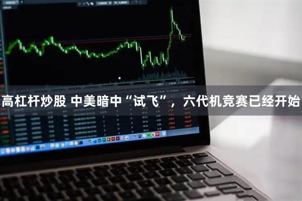 高杠杆炒股 中美暗中“试飞”，六代机竞赛已经开始