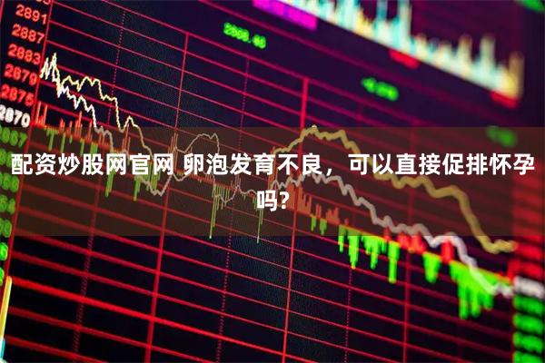 配资炒股网官网 卵泡发育不良，可以直接促排怀孕吗?