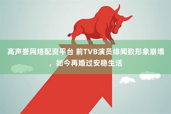 高声誉网络配资平台 前TVB演员绯闻致形象崩塌，如今再婚过安稳生活