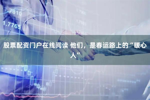 股票配资门户在线阅读 他们，是春运路上的“暖心人”