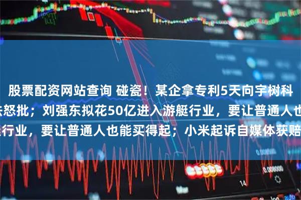 股票配资网站查询 碰瓷！某企拿专利5天向宇树科技索赔8000万，最高法怒批；刘强东拟花50亿进入游艇行业，要让普通人也能买得起；小米起诉自媒体获赔500万元