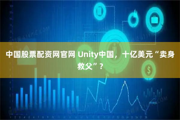 中国股票配资网官网 Unity中国，十亿美元“卖身救父”？