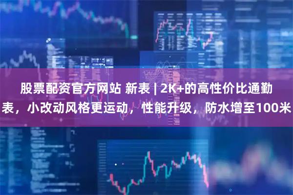 股票配资官方网站 新表 | 2K+的高性价比通勤表，小改动风格更运动，性能升级，防水增至100米