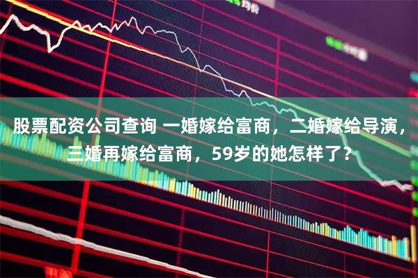 股票配资公司查询 一婚嫁给富商，二婚嫁给导演，三婚再嫁给富商，59岁的她怎样了？
