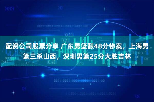 配资公司股票分享 广东男篮酿48分惨案，上海男篮三杀山西，深圳男篮25分大胜吉林