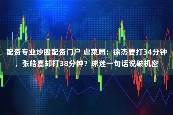 配资专业炒股配资门户 虐菜局：徐杰要打34分钟，张皓嘉却打38分钟？球迷一句话说破机密