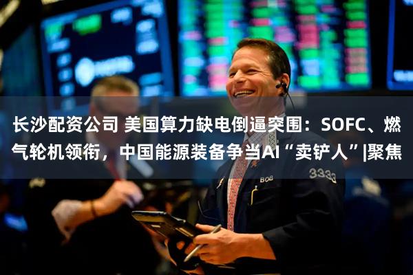 长沙配资公司 美国算力缺电倒逼突围：SOFC、燃气轮机领衔，中国能源装备争当AI“卖铲人”|聚焦